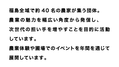 福島全域で約40名の農家が集う団体。
農業の魅力を幅広い角度から発信し、次世代の担い手を増やすことを目的に活動しています。
農業体験や圃場でのイベントを年間を通じて展開しています。