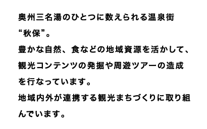 奥州三名湯のひとつに数えられる温泉街“秋保”。
豊かな自然、食などの地域資源を活かして、観光コンテンツの発掘や周遊ツアーの造成を行なっています。
地域内外が連携する観光まちづくりに取り組んでいます。