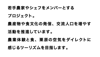 若手農家やシェフをメンバーとするプロジェクト。
農産物や食文化の発信、交流人口を増やす活動を推進しています。
農業体験と食、栗原の空気をダイレクトに感じるツーリズムを目指します。
