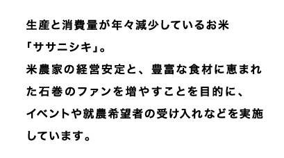 生産と消費量が年々減少しているお米「ササニシキ」。
米農家の経営安定と、豊富な食材に恵まれた石巻のファンを増やすことを目的に、
イベントや就農希望者の受け入れなどを実施しています。