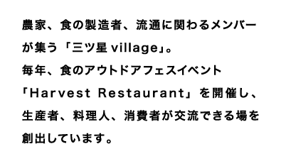 農家、食の製造者、流通に関わるメンバーが集う「三ツ星village」。
毎年、食のアウトドアフェスイベント「Harvest Restaurant」を開催し、
生産者、料理人、消費者が交流できる場を創出しています。